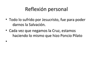 Reflexión personal
• Todo lo sufrido por Jesucristo, fue para poder
    darnos la Salvación.
• Cada vez que negamos la Cruz, estamos
    haciendo lo mismo que hizo Poncio Pilato
•
 