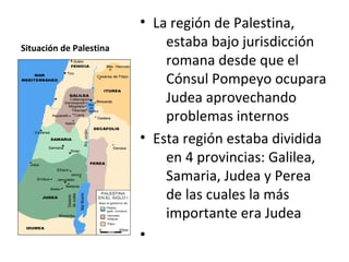 • La región de Palestina,
Situación de Palestina       estaba bajo jurisdicción
                             romana desde que el
                             Cónsul Pompeyo ocupara
                             Judea aprovechando
                             problemas internos
                         • Esta región estaba dividida
                             en 4 provincias: Galilea,
                             Samaria, Judea y Perea
                             de las cuales la más
                             importante era Judea
                         •
 