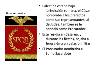 • Palestina estaba bajo
                          jurisdicción romana, el César
Situación política
                          nombraba a los prefectos
                          como sus representantes, al
                          de Judea, también se le
                          conoció como Procurador
                     • Este residía en Cesarea, y
                          durante las fiestas, bajaba a
                          Jerusalén a un palacio militar
                     • El Procurador nombraba al
                          Sumo Sacerdote
 