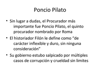Poncio Pilato
• Sin lugar a dudas, el Procurador más
     importante fue Poncio Pilato, el quinto
     procurador nombrado por Roma
• El historiador Filón le define como “de
     carácter inflexible y duro, sin ninguna
     consideración”
• Su gobierno estubo salpicado por múltiples
     casos de corrupción y crueldad sin limites
 