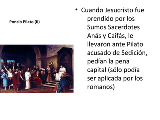 • Cuando Jesucristo fue
Poncio Pilato (II)
                         prendido por los
                         Sumos Sacerdotes
                         Anás y Caifás, le
                         llevaron ante Pilato
                         acusado de Sedición,
                         pedían la pena
                         capital (sólo podía
                         ser aplicada por los
                         romanos)
 