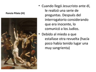 • Cuando llegó Jesucristo ante él,
                          le realizó una serie de
Poncio Pilato (III)
                          preguntas. Después del
                          interrogatorio considerando
                          que era inocente, lo
                          comunicó a los Judios.
                      • Debido al miedo a que
                          estallase otra revuelta (hacía
                          poco había tenido lugar una
                          muy sangrienta)
 