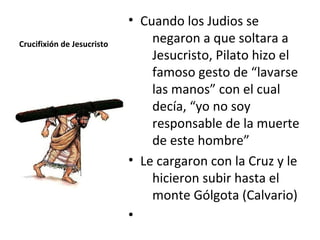• Cuando los Judios se
Crucifixión de Jesucristo       negaron a que soltara a
                                Jesucristo, Pilato hizo el
                                famoso gesto de “lavarse
                                las manos” con el cual
                                decía, “yo no soy
                                responsable de la muerte
                                de este hombre”
                            • Le cargaron con la Cruz y le
                                hicieron subir hasta el
                                monte Gólgota (Calvario)
                            •
 
