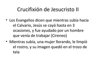 Crucifixión de Jesucristo II
• Los Evangelios dicen que mientras subía hacia
    el Calvario, Jesús se cayó hasta en 3
    ocasiones, y fue ayudado por un hombre
    que venía de trabajar (Cireneo)
• Mientras subía, una mujer llorando, le limpió
    el rostro, y su imagen quedó en el trozo de
    tela
 