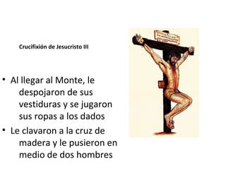 Crucifixión de Jesucristo III




• Al llegar al Monte, le
    despojaron de sus
    vestiduras y se jugaron
    sus ropas a los dados
• Le clavaron a la cruz de
    madera y le pusieron en
    medio de dos hombres
 