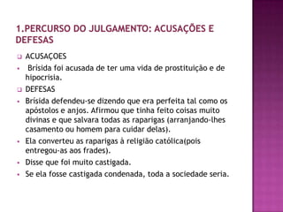    ACUSAÇOES
    Brísida foi acusada de ter uma vida de prostituição e de
    hipocrisia.
   DEFESAS
   Brísida defendeu-se dizendo que era perfeita tal como os
    apóstolos e anjos. Afirmou que tinha feito coisas muito
    divinas e que salvara todas as raparigas (arranjando-lhes
    casamento ou homem para cuidar delas).
   Ela converteu as raparigas à religião católica(pois
    entregou-as aos frades).
   Disse que foi muito castigada.
   Se ela fosse castigada condenada, toda a sociedade seria.
 