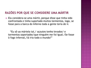    Ela considera-se uma mártir, porque disse que tinha sido
    confrontada e tinha suportado muitos tormentos, logo, se
    fosse para a barca do Inferno toda a gente teria de ir.

      “Eu sô ua mártela tal,/ açoutes tenho levados/ e
    tormentos soportados/que ninguém me foi igual./Se fosse
    ò fogo infernal,/lá iria todo o mundo!”
 