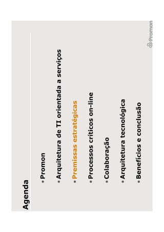 Agenda

     • Promon

     • Arquitetura de TI orientada a serviços

     • Premissas estratégicas

     • Processos críticos on-line

     • Colaboração

     • Arquitetura tecnológica

     • Benefícios e conclusão
 