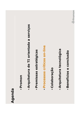 Agenda

     • Promon

     • Arquitetura de TI orientada a serviços

     • Premissas estratégicas

     • Processos críticos on-line

     • Colaboração

     • Arquitetura tecnológica

     • Benefícios e conclusão
 