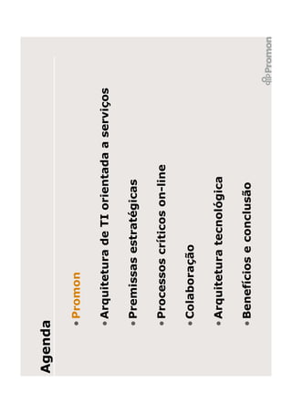 Agenda

     • Promon

     • Arquitetura de TI orientada a serviços

     • Premissas estratégicas

     • Processos críticos on-line

     • Colaboração

     • Arquitetura tecnológica

     • Benefícios e conclusão
 