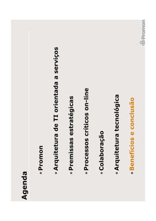 Agenda

     • Promon

     • Arquitetura de TI orientada a serviços

     • Premissas estratégicas

     • Processos críticos on-line

     • Colaboração

     • Arquitetura tecnológica

     • Benefícios e conclusão
 