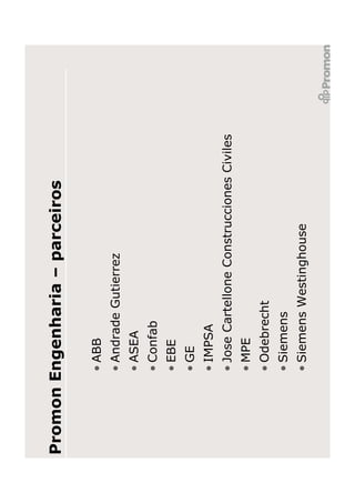 Promon Engenharia – parceiros

        • ABB
        • Andrade Gutierrez
        • ASEA
        • Confab
        • EBE
        • GE
        • IMPSA
        • Jose Cartellone Construcciones Civiles
        • MPE
        • Odebrecht
        • Siemens
        • Siemens Westinghouse
 