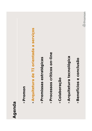 Agenda

     • Promon

     • Arquitetura de TI orientada a serviços

     • Premissas estratégicas

     • Processos críticos on-line

     • Colaboração

     • Arquitetura tecnológica

     • Benefícios e conclusão
 