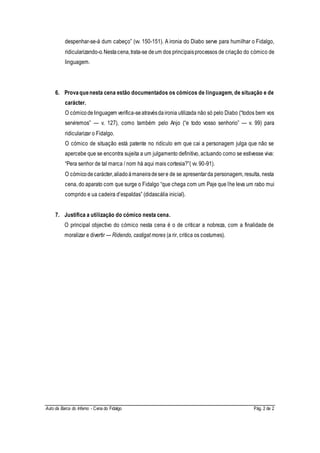 Auto da Barca do Inferno - Cena do Fidalgo Pág. 2 de 2
despenhar-se-á dum cabeço” (vv. 150-151). A ironia do Diabo serve para humilhar o Fidalgo,
ridicularizando-o.Nestacena,trata-se deum dos principaisprocessos de criação do cómico de
linguagem.
6. Provaquenesta cena estão documentados os cómicos de linguagem, de situação e de
carácter.
O cómicodelinguagem verifica-seatravésdaironia utilizada não só pelo Diabo (“todos bem vos
serviremos” — v. 127), como também pelo Anjo (“e todo vosso senhorio” — v. 99) para
ridicularizar o Fidalgo.
O cómico de situação está patente no ridículo em que cai a personagem julga que não se
apercebe que se encontra sujeita a um julgamento definitivo, actuando como se estivesse viva:
“Pera senhor de tal marca / nom há aqui mais cortesia?”( vv. 90-91).
O cómicodecarácter,aliadoàmaneiradesere de se apresentarda personagem, resulta, nesta
cena, do aparato com que surge o Fidalgo “que chega com um Paje que lhe leva um rabo mui
comprido e ua cadeira d’espaldas” (didascália inicial).
7. Justifica a utilização do cómico nesta cena.
O principal objectivo do cómico nesta cena é o de criticar a nobreza, com a finalidade de
moralizar e divertir — Ridendo, castigat mores (a rir, critica os costumes).
 