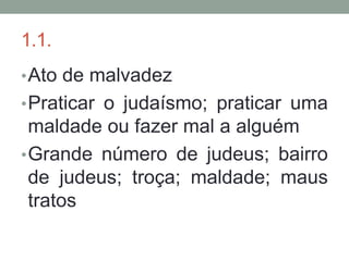 1.1.
• Ato de malvadez
• Praticar o judaísmo; praticar uma
  maldade ou fazer mal a alguém
• Grande número de judeus; bairro
  de judeus; troça; maldade; maus
  tratos
 