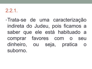 2.2.1.
• Trata-se de uma caracterização
indireta do Judeu, pois ficamos a
saber que ele está habituado a
comprar favores com o seu
dinheiro, ou seja, pratica o
suborno.
 