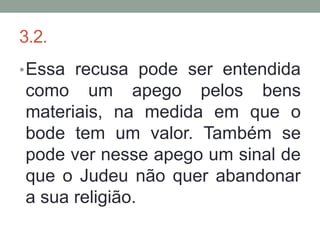 3.2.
• Essa recusa pode ser entendida
como um apego pelos bens
materiais, na medida em que o
bode tem um valor. Também se
pode ver nesse apego um sinal de
que o Judeu não quer abandonar
a sua religião.
 