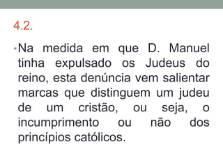 4.2.
• Na medida em que D. Manuel
tinha expulsado os Judeus do
reino, esta denúncia vem salientar
marcas que distinguem um judeu
de um cristão, ou seja, o
incumprimento      ou  não    dos
princípios católicos.
 