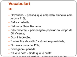 Vocabulári
o:
 Onzeneiro - pessoa que empresta dinheiro com
    juros a 11%;
   Safra - colheita;
   Saturno - Deus Romano;
   São Pimentel - personagem popular do tempo de
    Gil Vicente;
   Dix - interjeição;
   “Lá me fica de rodão” - Grande quantidade;
   Onzena - juros de 11%;
   Borregada - panada;
   “Que te pês” - ainda que te custe;
 