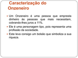 Caracterização do
Onzeneiro
 Um Onzeneiro é uma pessoa que empresta
  dinheiro às pessoas que mais necessitam,
  cobrando-lhes juros a 11%.
 Ele é uma personagem tipo, pois representa uma
  profissão da sociedade.
 Este leva consigo um bolsão que simboliza a sua
  riqueza.
 