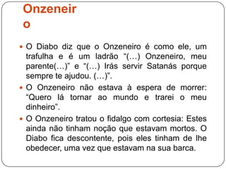 Onzeneir
o
 O Diabo diz que o Onzeneiro é como ele, um
  trafulha e é um ladrão “(…) Onzeneiro, meu
  parente(…)” e “(…) Irás servir Satanás porque
  sempre te ajudou. (…)”.
 O Onzeneiro não estava à espera de morrer:
  “Quero lá tornar ao mundo e trarei o meu
  dinheiro”.
 O Onzeneiro tratou o fidalgo com cortesia: Estes
  ainda não tinham noção que estavam mortos. O
  Diabo fica descontente, pois eles tinham de lhe
  obedecer, uma vez que estavam na sua barca.
 