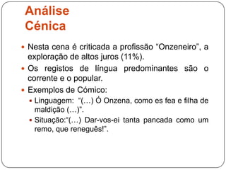 Análise
 Cénica
 Nesta cena é criticada a profissão “Onzeneiro”, a
  exploração de altos juros (11%).
 Os registos de língua predominantes são o
  corrente e o popular.
 Exemplos de Cómico:
   Linguagem: “(…) Ó Onzena, como es fea e filha de
    maldição (…)”.
   Situação:“(…) Dar-vos-ei tanta pancada como um
    remo, que reneguês!”.
 