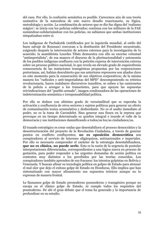 10
del caos. Por ello, la confusión semántica es posible. Carecemos aún de una teoría
sustantiva de la naturaleza de este nuevo desafío reaccionario, su lógica,
metodología y acción. La combinación de actores que se dio fue digna del ‘realismo
mágico’: se inicia con los policías sublevados; continua con los militares de la FAE
sumándose-solidarizándose con los policías, no sabíamos que ambas instituciones
simpatizaban entre sí.
Los indígenas de Pachakutik (mitificados por la izquierda mundial, al estilo del
buen salvaje de Roussau) convocan a la destitución del Presidente secuestrado,
exigiendo después la intervención de actores externos para la investigación de lo
acaecido; la asambleísta Lourdes Tibán demuestra con ello su enorme voluntad
“antimperialista”, de esa manera el discurso de la plurinacionalidad y autonomía
de los pueblos indígenas confluyen con la petición expresa de intervención externa
sobre un proceso político nacional, lo que revela un elevado grado de esquizofrenia
consecuencia de las mutaciones transgénicas propuestas por las corporaciones
pretorianas, así, habían descubierto que sus anteriores represores son aliados clave
en este momento para la consecución de sus objetivos corporativos; de la misma
manera los “radicales y anti-imperialistas del MPD” descomponiendo su retórica
revolucionaria, hacen malabares discursivos inauditos, se suben a las camionetas
de la policía a arengar a los transeúntes, para que apoyen las supuestas
reivindicaciones del “pueblo armado”, imagen condensadora de las operaciones de
indeterminación semántica e irresponsabilidad política.
Por ello se deduce con altísimo grado de verosimilitud que se esperaba la
activación y confluencia de otros sectores y sujetos políticos para generar un efecto
de contaminación toxica acumulativa y desbordante. No es el asalto inmediato al
poder, no es la toma de Carondelet. Sino generar una fisura en la represa que
provoque en un tiempo determinado su quiebre integral e inunde el valle de la
democracia y sus instituciones damnificando a todos/as los/as ciudadanos/as.
El trazado estratégico es crear ondas que desestabilicen el proceso democrático y la
desestructuración del proyecto de la Revolución Ciudadana, a través de generar
puntos en conflicto confluyentes; no es oposición democrática son
conspiradores al servicio de intereses oligárquicos, antinacionales e imperiales.
Por ello es necesario comprender el carácter de la estrategia desestabilizadora,
que no es clásica, no puede serlo. Esta es la razón de la urgencia de postular
interpretaciones diferenciadas, correspondientes a una lógica nueva en proceso de
gestación, para poder responder a las urgentes demandas de acción política en
contextos muy distintos a los percibidos por las teorías conocidas. Los
conspiradores también aprenden de sus fracasos: los intentos golpistas en Bolivia y
Venezuela. Y buscan afinar su tecnología política en golpes de Estado para atenuar
el mal olor que dejo el exitoso golpe de Estado en Honduras. Ello implica que han
sistematizado con mayor afinamiento sus supuestos teóricos aunque no lo
expresan de manera frontal.
Le llamamos golpe de Estado premoderno posmoderno y transgénico porque no
encaja en el clásico golpe de Estado, ni cumple todos los requisitos del
posmoderno. De ahí el gran debate que el tema ha generado y la importancia de
profundizar en su estudio.
 