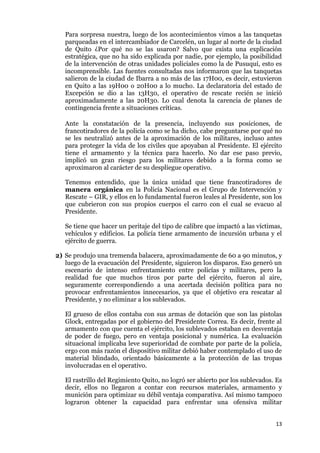 13
Para sorpresa nuestra, luego de los acontecimientos vimos a las tanquetas
parqueadas en el intercambiador de Carcelén, un lugar al norte de la ciudad
de Quito ¿Por qué no se las usaron? Salvo que exista una explicación
estratégica, que no ha sido explicada por nadie, por ejemplo, la posibilidad
de la intervención de otras unidades policiales como la de Pusuquí, esto es
incomprensible. Las fuentes consultadas nos informaron que las tanquetas
salieron de la ciudad de Ibarra a no más de las 17H00, es decir, estuvieron
en Quito a las 19H00 o 20H00 a lo mucho. La declaratoria del estado de
Excepción se dio a las 13H30, el operativo de rescate recién se inició
aproximadamente a las 20H30. Lo cual denota la carencia de planes de
contingencia frente a situaciones críticas.
Ante la constatación de la presencia, incluyendo sus posiciones, de
francotiradores de la policía como se ha dicho, cabe preguntarse por qué no
se les neutralizó antes de la aproximación de los militares, incluso antes
para proteger la vida de los civiles que apoyaban al Presidente. El ejército
tiene el armamento y la técnica para hacerlo. No dar ese paso previo,
implicó un gran riesgo para los militares debido a la forma como se
aproximaron al carácter de su despliegue operativo.
Tenemos entendido, que la única unidad que tiene francotiradores de
manera orgánica en la Policía Nacional es el Grupo de Intervención y
Rescate – GIR, y ellos en lo fundamental fueron leales al Presidente, son los
que cubrieron con sus propios cuerpos el carro con el cual se evacuo al
Presidente.
Se tiene que hacer un peritaje del tipo de calibre que impactó a las víctimas,
vehículos y edificios. La policía tiene armamento de incursión urbana y el
ejército de guerra.
2) Se produjo una tremenda balacera, aproximadamente de 60 a 90 minutos, y
luego de la evacuación del Presidente, siguieron los disparos. Eso generó un
escenario de intenso enfrentamiento entre policías y militares, pero la
realidad fue que muchos tiros por parte del ejército, fueron al aire,
seguramente correspondiendo a una acertada decisión política para no
provocar enfrentamientos innecesarios, ya que el objetivo era rescatar al
Presidente, y no eliminar a los sublevados.
El grueso de ellos contaba con sus armas de dotación que son las pistolas
Glock, entregadas por el gobierno del Presidente Correa. Es decir, frente al
armamento con que cuenta el ejército, los sublevados estaban en desventaja
de poder de fuego, pero en ventaja posicional y numérica. La evaluación
situacional implicaba leve superioridad de combate por parte de la policía,
ergo con más razón el dispositivo militar debió haber contemplado el uso de
material blindado, orientado básicamente a la protección de las tropas
involucradas en el operativo.
El rastrillo del Regimiento Quito, no logró ser abierto por los sublevados. Es
decir, ellos no llegaron a contar con recursos materiales, armamento y
munición para optimizar su débil ventaja comparativa. Así mismo tampoco
lograron obtener la capacidad para enfrentar una ofensiva militar
 