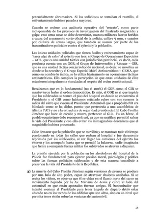 14
potencialmente abrumadora. Si los sediciosos se tomaban el rastrillo, el
enfrentamiento hubiese pasado a mayores.
Cuando se ordene una auditoría operativa del “rescate”, como parte
indispensable de los procesos de investigación del frustrado magnicidio y
golpe, ente otras cosas se debe determinar, cuantos militares fueron heridos
a causa del armamento corto oficial de la policía, calibre 9 mm, y cuantos
por calibres de armas largas, que también se usaron por parte de los
francotiradores policiales contra el ejército y la población.
Las únicas unidades policiales que tienen fusiles y entrenamiento capaz de
‘hacer algo de calor’ al ejército son tres: el Grupo de Operaciones Especiales
– GOE, que es una unidad táctica con jurisdicción provincial, es decir, cada
provincia cuenta con un GOE; el Grupo de Intervención y Rescate – GIR,
que es una unidad táctica con jurisdicción nacional, es decir, se moviliza en
donde se lo necesite; y el Grupo Especial Móvil Antinarcóticos – GEMA, que
como su nombre lo indica, se lo utiliza básicamente en operaciones tácticas
antinarcóticos. Ello complica la percepción de que estas unidades de élite
estuvieron integralmente vinculadas al respeto del orden constitucional.
Recalcamos que en lo fundamental (no el 100%) el GOE como el GIR se
mantuvieron leales al orden democrático. Es más, el GOE es el que impide
que los sublevados se tomen el piso del hospital en donde se encontraba el
Presidente y el GIR como habíamos señalado cubre con sus cuerpos la
salida del carro que evacua al Presidente. Automóvil que a propósito NO era
blindado como se ha dicho, puesto que pertenecía a una asambleísta de
Alianza PAIS y no a la estructura de seguridad presidencial. El Cabo Froilán
Jiménez que hace de escudo y muere, pertenece al GIR. Es un héroe, el
pueblo ecuatoriano debe reconocerlo así, ya que su sacrificio permitió salvar
la vida del Presidente y con ello evitar los inimaginables desenlaces que el
magnicidio hubiera provocado.
Cabe destacar que la población que se movilizó y se mantuvo todo el tiempo
presionando en todas las calles que rodean al hospital y fue duramente
reprimida por los sublevados, al ver llegar los camiones del ejército los
vitoreo y los acompaño hasta que se prendió la balacera, nadie imaginaba
que frente a semejante fuerza militar los sublevados se atrevan a disparar.
La presión ejercida por la población en los alrededores del hospital de la
Policía fue fundamental para ejercer presión moral, psicológica y política
sobre las fuerzas policiales sublevadas y de esta manera contribuir a
preservar la vida del Presidente de la República.
3) La muerte del Cabo Froilán Jiménez según versiones de prensa se produce
por una bala de alto poder, capaz de atravesar chalecos antibalas. Si se
revisa los videos, se observa que él se ubica en el flanco norte del carro en
movimiento bajando por la Av. Mariana de Jesús y cubre el lado del
automóvil en que están apostados fuerzas amigas. El francotirador que
intentó asesinar al Presidente para tener ángulo de disparo debió estar
ubicado no en los techos de los edificios que son altos, sino en un nivel que
permita tener visión sobre las ventanas del automóvil.
 