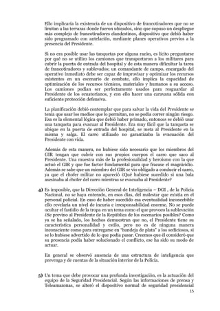 15
Ello implicaría la existencia de un dispositivo de francotiradores que no se
limitan a las terrazas donde fueron ubicados, sino que supuso un despliegue
más complejo de francotiradores clandestinos, dispositivo que debió haber
sido programado con antelación, mediante planes operativos previos a la
presencia del Presidente.
Si no era posible usar las tanquetas por alguna razón, es lícito preguntarse
por qué no se utilizo los camiones que transportaron a los militares para
cubrir la puerta de entrada del hospital y de esta manera dificultar la tarea
de francotiradores y sublevados; un comandante de campo, encargado del
operativo inmediato debe ser capaz de improvisar y optimizar los recursos
existentes en un escenario de combate, ello implica la capacidad de
optimización de los recursos técnicos, materiales y humanos a su acceso.
Los camiones podían ser perfectamente usados para resguardar al
Presidente de los ecuatorianos, y con ello hacer una caravana sólida con
suficiente protección defensiva.
La planificación debió contemplar que para salvar la vida del Presidente se
tenía que usar los medios que lo permitan, no se podía correr ningún riesgo.
Esa es la elemental lógica que debió haber primado, entonces se debió usar
una tanqueta para evacuar al Presidente. Era muy fácil que la tanqueta se
ubique en la puerta de entrada del hospital, se meta al Presidente en la
misma y salga. El carro utilizado no garantizaba la evacuación del
Presidente con vida.
Además de esta manera, no hubiese sido necesario que los miembros del
GIR tengan que cubrir con sus propios cuerpos el carro que saco al
Presidente. Una muestra más de la profesionalidad y heroísmo con la que
actuó el GIR y que fue factor fundamental para que fracase el magnicidio.
Además se sabe que un miembro del GIR se vio obligado a conducir el carro,
ya que el chofer militar no apareció ¿Qué hubiese sucedido si una bala
asesinaba al chofer del carro mientras se evacuaba al Presidente?
4) Es imposible, que la Dirección General de Inteligencia – DGI , de la Policía
Nacional, no se haya enterado, en esos días, del malestar que existía en el
personal policial. En caso de haber sucedido esa eventualidad inconcebible
ello revelaría un nivel de incuria e irresponsabilidad enorme. No se puede
ocultar el fastidio de la tropa en un tema como el que provoco la sublevación
¿Se previno al Presidente de la República de los escenarios posibles? Como
ya se ha señalado, los hechos demuestran que no, el Presidente tiene su
característica personalidad y estilo, pero no es de ninguna manera
inconsciente como para entregarse en “bandeja de plata” a los sediciosos, si
se lo hubiese advertido de lo que podía pasar. Creemos que él consideró que
su presencia podía haber solucionado el conflicto, ese ha sido su modo de
actuar.
En general se observó ausencia de una estructura de inteligencia que
prevenga y de cuentas de la situación interior de la Policía.
5) Un tema que debe provocar una profunda investigación, es la actuación del
equipo de la Seguridad Presidencial. Según las informaciones de prensa y
Teleamazonas, se alteró el dispositivo normal de seguridad presidencial
 