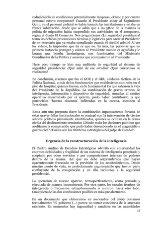 16
reduciéndolo en condiciones potencialmente riesgosas. ¿Cómo y por cuanto
personal estuvo compuesto? Cuando el Presidente asiste al Regimiento
Quito, ya el personal policial se había tomado las instalaciones y estaba en
franca sublevación, desde que se sabía que a las 5H00 de la mañana la
policía de migración había suspendido sus actividades en el aeropuerto,
según el diario El Comercio. Nos preguntamos ¿La seguridad presidencial
tomó las debidas precauciones técnicas y logísticas para sacar al Presidente
de un escenario que ya estaba complicado cuando él decidió asistir? Al ver
los videos, la impresión que da es que no. Es más, las personas que en
primera instancia protegen y asisten al Presidente cuando es agredido y le
lanzan una bomba lacrimógena, son funcionarios del Ministerio
Coordinador de la Política y asesores que acompañaron al Presidente.
Hace poco tiempo se hizo una auditoría de seguridad al sistema de
seguridad presidencial ¿Qué salió de ese estudio? ¿Qué correctivos se
realizaron?
En conclusión, creemos que fue el GOE y el GIR, unidades tácticas de la
Policía Nacional, a más de los funcionarios que establecieron controles en el
piso del hospital, quienes fueron, en lo fundamental los que salvaron la vida
del Presidente de la República. La combinación de graves errores de
inteligencia, información y dispositivo de seguridad, sumadas al caótico
operativo desarrollado por el ejército, pudo haber contribuido, a que
potenciales ‘fuerzas obscuras’ infiltradas en la escena, asesinen al
Presidente.
Resta aún una pregunta clave: la combinación supuestamente fortuita de
estas graves fallas institucionales se conjugó con la intervención de ciertos
actores políticos plenamente identificados, quienes se ocultan en la densa
niebla del deslizamiento semántico ¿Dónde están los decisores políticos que
acolitaron la conspiración que pudo haber desembocado en el magnicidio y
guerra civil? ¿Cuáles son los titiriteros estratégicos del golpe de Estado?
Urgencia de la reestructuración de la inteligencia
El Centro Andino de Estudios Estratégicos advirtió con anterioridad las
enormes debilidades y fragilidad de un sistema de inteligencia penetrado y
cooptado por otros servicios y por composiciones internas de poderes
dentro de la misma. Así que no debe sorprendernos que hayan
aparentemente fracasado en la previsión de los acontecimientos. Desde
nuestro punto de vista, es perfectamente argumentable que fueron parte
confluyente de la conspiración y en ello incluimos a la seguridad
presidencial.
La operación de rescate aparece, retrospectivamente, como pensada y
ejecutada de manera inconsistente. Por otra parte, los canales técnicos de
inteligencia o fracasaron estrepitosamente o miraron hacia otro lado.
Cualquiera de las dos conclusiones posibles es más que alarmante.
En un documento que elaboramos en noviembre del 2009 decíamos
textualmente: “El gobierno (…) parece no tomar conciencia de la amenaza
existente. En momentos hay ingenuidad y candidez en las autoridades
 