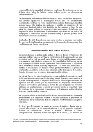17
responsables de la seguridad, inteligencia y defensa. Recordamos que en los
últimos siete años ha habido cuatro golpes contra las democracias
latinoamericanas …”1
La articulación conspirativa debe ser develada hasta sus últimos resquicios.
Sus autores operativos y estratégicos tienen que ser abiertamente
identificados, destruir sus redes y construir un sistema de inteligencia sobre
nuevas bases. Ello implica un rediseño y cambio no solamente de las
estructuras institucionales, sino también de los mandos civiles. Es una
situación bisagra, vivimos un momento crítico, es un punto de inflexión que
requiere la toma de decisiones fundamentales, que si no se las realiza, el
riesgo para la comunidad política, la democracia y el proceso político de la
Revolución Ciudadana es enorme.
Los hechos del 30S demostraron que no se produjo la mentada renovación
del sistema de inteligencia a consecuencia del bombardeo de Angostura. Los
cambios apenas fueron cosméticos.
Reestructuración de la Policía Nacional
La reestructura de la policía debe incluir el despojo de sus pretensiones de
jerarquía militar, hay que civilizarla en términos de transformarles en una
verdadera policía civil nacional, subordinada al poder político democrático.
Fragmentarla bajo distintas referencias de autoridad en la línea de lograr
una alta especialización, lo que repercutirá en un aumento de la eficiencia
en el combate al crimen común y organizado. Tal como está constituida y
frente a la evidencia de los hechos, vemos que la estructura de la policía es
totalmente anacrónica, se tiene que eliminar, el tal Consejo de Generales,
Estados Mayores, etc., propias de una organización militar.
Un pie de fuerza de aproximadamente 45.000 policías les convierte en el
poder armado más numeroso del Estado y abarca de manera metastásica a
nombre de la seguridad, al conjunto de la Nación a la cual precisamente ha
agredido con las armas que le proporcionó la República, defendiendo
intereses corporativos pretorianos a través del uso indignante de recursos
públicos, sin impórtales que se atentó gravemente contra la seguridad y paz
del conjunto de la comunidad ecuatoriana y articulándose a determinados
intereses geoestratégicos externos.
No se puede tolerar la insubordinación de una institución armada orientada
precisamente a la seguridad interna y con ello destinada a preservar las
instituciones de la democracia. Por ello urge una reestructuración integral y
sistémica.
Se tiene que desvanecer ese poder arrogante, despótico y brutal que se
expresó claramente en las comunicaciones y en el lenguaje empleado
durante su sublevación: “Maten a Correa”, “Llévenle a Nono
(desaparecerlo), “Nosotros somos los reyes de la ciudad”, “Ya vienen los
1
CENAE; “Movimientos geoestratégicos, operaciones de inteligencia y psicológicas en el calentamiento del
escenario andino. Hipótesis de guerra”, Noviembre 2009. Quito-Ecuador
 