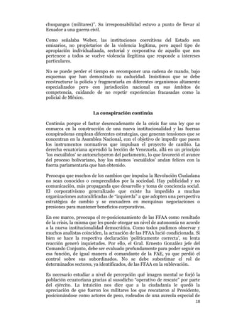 18
chuspangos (militares)”. Su irresponsabilidad estuvo a punto de llevar al
Ecuador a una guerra civil.
Como señalaba Weber, las instituciones coercitivas del Estado son
emisarios, no propietarios de la violencia legítima, pero aquel tipo de
apropiación individualizada, sectorial y corporativa de aquello que nos
pertenece a todos se vuelve violencia ilegítima que responde a intereses
particulares.
No se puede perder el tiempo en recomponer una cadena de mando, bajo
esquemas que han demostrado su caducidad. Insistimos que se debe
reestructurar la policía y fragmentarla en diferentes organismos altamente
especializados pero con jurisdicción nacional en sus ámbitos de
competencia, cuidando de no repetir experiencias fracasadas como la
policial de México.
La conspiración continúa
Continúa porque el factor desencadenante de la crisis fue una ley que se
enmarca en la construcción de una nueva institucionalidad y las fuerzas
conspiradoras emplean diferentes estrategias, que generan tensiones que se
concentran en la Asamblea Nacional, con el objetivo de impedir que pasen
los instrumentos normativos que impulsan el proyecto de cambio. La
derecha ecuatoriana aprendió la lección de Venezuela, allá en un principio
’los escuálidos’ se autoexcluyeron del parlamento, lo que favoreció el avance
del proceso bolivariano, hoy los mismos ‘escuálidos’ andan felices con la
fuerza parlamentaria que han obtenido.
Preocupa que muchos de los cambios que impulsa la Revolución Ciudadana
no sean conocidos o comprendidos por la sociedad. Hay publicidad y no
comunicación, más propaganda que desarrollo y toma de conciencia social.
El corporativismo generalizado que existe ha impedido a muchas
organizaciones autocalificadas de “izquierda” a que adopten una perspectiva
estratégica de cambio y se encuadren en mezquinas negociaciones o
presiones para mantener beneficios corporativos.
En ese marco, preocupa el re-posicionamiento de las FFAA como resultado
de la crisis, la misma que les puede otorgar un nivel de autonomía no acorde
a la nueva institucionalidad democrática. Como todos pudimos observar y
muchos analistas coinciden, la actuación de las FFAA lució condicionada. Si
bien se hace la respectiva declaración ‘políticamente correcta’, su lenta
reacción generó inquietudes. Por ello, el Gral. Ernesto González jefe del
Comando Conjunto, debe ser evaluado profundamente para poder seguir en
esa función, de igual manera el comandante de la FAE, ya que perdió el
control sobre sus subordinados. No se debe subestimar el rol de
determinados sectores, ya identificados, de las FFAA en la sublevación.
Es necesario estudiar a nivel de percepción qué imagen mental se forjó la
población ecuatoriana gracias al susodicho “operativo de rescate” por parte
del ejército. La intuición nos dice que a la ciudadanía le quedó la
apreciación de que fueron los militares los que rescataron al Presidente,
posicionándose como actores de peso, rodeados de una aureola especial de
 