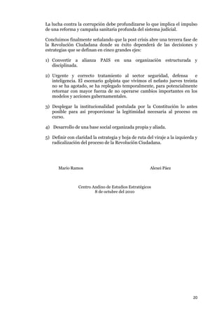 20
La lucha contra la corrupción debe profundizarse lo que implica el impulso
de una reforma y campaña sanitaria profunda del sistema judicial.
Concluimos finalmente señalando que la post crisis abre una tercera fase de
la Revolución Ciudadana donde su éxito dependerá de las decisiones y
estrategias que se definan en cinco grandes ejes:
1) Convertir a alianza PAIS en una organización estructurada y
disciplinada.
2) Urgente y correcto tratamiento al sector seguridad, defensa e
inteligencia. El escenario golpista que vivimos el nefasto jueves treinta
no se ha agotado, se ha replegado temporalmente, para potencialmente
retornar con mayor fuerza de no operarse cambios importantes en los
modelos y acciones gubernamentales.
3) Desplegar la institucionalidad postulada por la Constitución lo antes
posible para así proporcionar la legitimidad necesaria al proceso en
curso.
4) Desarrollo de una base social organizada propia y aliada.
5) Definir con claridad la estrategia y hoja de ruta del viraje a la izquierda y
radicalización del proceso de la Revolución Ciudadana.
Mario Ramos Alexei Páez
Centro Andino de Estudios Estratégicos
8 de octubre del 2010
 