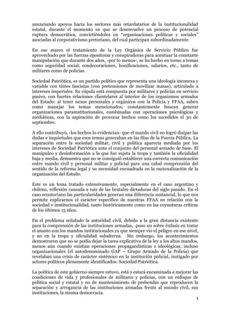 3
anunciando apoyos hacia los sectores más retardatarios de la institucionalidad
estatal, durante el momento en que se desenvuelve un proceso de potencial
ruptura democrática, convirtiéndoles en “organizaciones políticas y sociales”
asociadas al corporativismo pretoriano, del cual participan subordinadamente.
En ese marco el tratamiento de la Ley Orgánica de Servicio Público fue
aprovechado por las fuerzas opositoras y conspiradoras para acentuar la constante
manipulación que durante dos años, -por lo menos-, se ha hecho en torno a temas
como seguridad social, condecoraciones, bonificaciones, salarios, etc., tanto de
militares como de policías.
Sociedad Patriótica, es un partido político que representa una ideología inconexa y
variable con tintes fascistas (con pretensiones de movilizar masas), articulado a
intereses imperiales. Su cúpula está compuesta por militares y policías en servicio
pasivo, con fuertes relaciones clientelares al interior de los organismos armados
del Estado: al tener nexos personales y orgánicos con la Policía y FFAA, saben
como manejar los temas mencionados; constantemente buscan generar
organizaciones parainstitucionales, combinadas con operaciones psicológicas y
mediáticas, con la aspiración de provocar hechos como los sucedidos el 30 de
septiembre.
A ello contribuyó, -los hechos lo evidencian- que el mando civil no logró disipar las
dudas e inquietudes que esos temas generaban en las filas de la Fuerza Pública. La
separación entre la sociedad militar, civil y política aparecía mediada por los
intereses de Sociedad Patriótica ante el conjunto del personal armado de base. El
manipuleo y desinformación a la que fue sujeta la tropa y también la oficialidad
baja y media, demuestra que no se consiguió establecer una correcta comunicación
entre mando civil y personal militar y policial para una cabal comprensión del
sentido de la reforma legal y su necesidad encuadrada en la racionalización de la
organización del Estado.
Este es un tema tratado extensivamente, especialmente en el caso argentino y
chileno, reflexión causada a raíz de las brutales dictaduras del siglo pasado. En el
caso ecuatoriano las particularidades generan una diferencia sustancial, lo que nos
permite explicarnos el carácter específico de nuestras FFAA en relación con la
sociedad e institucionalidad, tanto históricamente como en las coyunturas críticas
de los últimos 15 años.
En el problema señalado la autoridad civil, debido a la gran distancia existente
para la comprensión de las instituciones armadas, puso un sobre énfasis en tratar
el asunto con los mandos institucionales ya que siempre vio el peligro en ese nivel,
y no en la tropa y oficialidad subalterna. Sin embargo, los acontecimientos
demostraron que no se podía dejar la tarea explicativa de la ley a los altos mandos,
menos aún cuando existían operaciones propagandísticas e ideológicas, incluso
organizacionales (el autodenominado GAP – Grupo Armado de la Policía) que
revelaban una crisis de carácter sistémico en la institución policial, instigado por
actores políticos plenamente identificados: Sociedad Patriótica.
La política de este gobierno siempre estuvo, está y estará encaminada a mejorar las
condiciones de vida y profesionales de militares y policías, con un enfoque de
política social y estatal y no de mantenimiento de prebendas que reproducen la
separación y arrogancia de las instituciones armadas frente al mundo civil, sus
instituciones, la misma democracia.
 