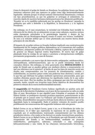 6
Como lo demostró el golpe de Estado en Honduras, los golpistas tienen que hacer
inmensos esfuerzos para que aparezca su golpe como algo hermenéuticamente
legalizable. Además porque el actual contexto internacional desestimula y rechaza
ese tipo procedimientos, ya que los golpistas se arriesgan al aislamiento. La
reacción rápida de nuestros hermanos latinoamericanos fue altamente gratificante.
‘Ecuador no es la república gobernada por los gorilas en Honduras’, pensaba la
población que salió a defender a la República, la Democracia y a su legítimo
Presidente.
Sin embargo, en el caso ecuatoriano, la vecindad con Colombia hace inviable la
eficiencia de los efectos de un aislamiento ya que como sabemos, nuestros vecinos
están claramente articulados a la geoestrategia imperial, y dentro de las
prioridades del eje Washington-Bogotá, consta el contar con vecinos “confiables”
de cara a la solución militar que se viene planteando con enorme fuerza desde
principios de esta década.
El impacto de un golpe exitoso en Ecuador hubiese implicado una reestructuración
fundamental de los campos políticos diplomáticos en el tratamiento del conflicto
colombiano, aislamiento político de Venezuela y Bolivia, ruptura de la posibilidad
de generar un bloque regional contra hegemónico. El nuevo tipo de golpe
planteado tiene la ventaja de ser opaco y prestarse a interpretaciones múltiples,
previamente programadas, en caso de fracasar.
Estamos asistiendo a un nuevo tipo de intervención antipopular, antidemocrática,
antirepublicana, antilatinoamericana, que no se puede interpretar desde los
conceptos clásicos. Sin embargo, se están generando otras MODALIDADES de
golpe de Estado que se pueden aplicar con similares efectos o consecuencias ¿A
qué nos referimos con lo anterior?: al hecho de que los tipos de reacción social son
mucho más comprometidos con los procesos de transformación, cambio y
redistribución, en nuestros países existe una poderosa base electoral y social, por
lo que hay que disfrazar los golpes mediante operaciones psicosociales, para que
resulten eficientes puesto que deterioran los significados reales de lo que antes
estaba muy claro. Hoy los medios, las élites, propugnan que esto fue una huelga,
asonada, motín, cuando esa irrupción tenía claros objetivos de desconstituir los
primeros esbozos de la nueva institucionalidad naciente.
El magnicidio del Presidente Correa hubiese significado un quiebre serio del
proceso de la Revolución Ciudadana y en el peor de los escenarios un salto en caída
libre al caos. Recordemos lo que significó para Colombia el asesinato de Jorge
Eliécer Gaitán: se produjeron enormes protestas populares, posteriormente se dio
el período que se conoce como ‘La Violencia’ que incuba el aparecimiento de las
guerrillas, desarrollándose una guerra civil que hasta ahora no termina y que se ha
degradado hasta lo inimaginable. Dado el carácter volcánico de nuestro pueblo
posiblemente las consecuencias del magnicidio hubiesen sido aún peores.
Rafael Correa ya no es Rafael Correa, guste o no, es el Presidente de todos los
ecuatorianos, es el líder que representa la esperanza de un pueblo que fue
expoliado por el neoliberalismo, traicionado constantemente por los últimos
presidentes electos, a los cuales se los derrocó en sendas insurrecciones populares.
Rafael Correa ya no es Rafael Correa, es el Presidente que está llevando a cabo la
recuperación del Estado y su institucionalidad, mediante un proyecto
redistributivo, participativo, soberano, articulado a una concepción
latinoamericanista y una visión de las relaciones internacionales heterodoxa,
 