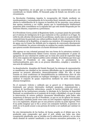 7
contra hegemónica, en un país que ya reunía todas las características para ser
considerado un Estado fallido. El fracasado golpe de Estado nos devuelve a esa
circunstancia.
La Revolución Ciudadana impulsa la recuperación del Estado mediante un
reordenamiento y racionalización de la inversión fiscal, teniendo como uno de sus
efectos la redistribución de la riqueza en beneficio de las mayorías, cuya primera
fase apenas comienza a ser visible, puesto que la transformación institucional
propuesta debe consolidarse en la segunda fase que está siendo bloqueada por los
intereses elitarios, corporativos y pretorianos.
Si el Presidente Correa asistió al Regimiento Quito, es porque jamás fue prevenido
por el sistema de inteligencia de lo que realmente se iba a producir en el lugar. Su
estilo ha sido afrontar directamente los problemas, mucho más en un país donde el
corporativismo ha generado una cultura política donde el único interlocutor válido
es el Presidente de la República, ni siquiera sus ministros. El tratamiento de la ley
de aguas con la Conaie fue definido por la exigencia de conversarlo directamente
con el Presidente: los actores relevantes no aceptan los canales institucionales sino
que quieren acceder directamente a la fuente decisional central.
Ello expresa no una voluntad personal sino una forma de la estructura societal y
simbólica: lamentablemente Rafael Correa encarna personalmente el punto de
agregación de una voluntad de cambio que no tenía otro canal de expresión luego
de la crisis orgánica del régimen político antes señalada. El problema que tiene que
confrontar el Presidente en esta segunda fase, es precisamente la
institucionalización, pero este es un proceso laberíntico, complejo y sometido a
una serie de emboscadas.
La desarticulación dramática del Estado Nacional, los sistemas de representación
se manifiestan con claridad en las enormes dificultades que la oposición tiene de
generar un proyecto alternativo, democráticamente viable. Por ello, el atajo
consiste en crear condiciones de desestabilización en instituciones clave de una
manera anónima que permitan un repliegue estratégico, en caso de fracasar, para
catalizar el conjunto de quejas corporativas mediante las antes mencionadas
alianzas transgénicas.
En el escenario violento y caldeado que se generó en el Regimiento Quito,
tensionado por actores interesados mediante pasquines, comunicaciones y
acciones de movilización subterránea, usando la inercia heredada del carácter
prebendal de las instituciones armadas, la ideología de la Doctrina de Seguridad
Nacional, su socialización en el conjunto de la tropa y oficialidad, a lo que se suma
la intervención de actores políticos claramente identificados; pudo haber sido
inoportuno el discurso que dio el Presidente, ya que en vez de aplacar los ánimos,
los encendió y también puede verse como un acto impulsivo regresar por segunda
vez a ese regimiento, después que en una primera ocasión no pudo ingresar. Pero
él no podía imaginar que se iba a actuar con semejante barbarie, si ponemos un
símil, no se le puede acusar a una persona de incitar a ser asaltado por caminar en
la noche.
En otra interpretación de los hechos, de buena acogida en el debate que se ha
producido para comprender qué pasó el 30S, señala que hubo una clara
conspiración planificada, que se iniciaba con la sublevación policial y en un claro
efecto dominó de carácter ramificado y con diversos escenarios potenciales, a la
 