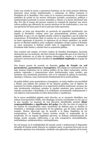 9
Como nos enseña la teoría y experiencia histórica, en las crisis primero deberían
intervenir otros niveles institucionales, y solamente en última instancia el
Presidente de la República. Pero como ya se remarcó previamente, la estructura
simbólica de acción en los actores relevantes (sociales, económicos, políticos e
institucionales) pretende el acceso inmediato y directo a la fuente decisional más
alta. Por ello el avance del proceso requiere la voluntad de impulsar una nueva
cultura política que diferencie las nuevas prácticas de las tradicionales y cree con
esa operación las bases para el nuevo país que todos queremos.
Además, se tiene que desarrollar un protocolo de seguridad presidencial, que
impida al Presidente realizar actos que potencialmente atenten contra su
seguridad, lo que a su vez significa atentar contra la seguridad y paz de todos los
ecuatorianos. El Presidente dado el carácter de su investidura, responsabilidad, y
en tanto representa el proyecto, la esperanza de un futuro equitativo, no puede
ejercer su libertad subjetiva como cualquier ciudadano ¿Cómo estaría el Ecuador
en estos momentos si hubiese tenido éxito el magnicidio? En adelante, el
Presidente debe limitar y calcular bien su exposición pública.
Para concluir este acápite, el Centro Andino de Estudios Estratégicos, haciendo
abstracción por un momento, del claro intento de magnicidio que en la crisis fue el
segundo momento en el plan de ruptura democrática, expone a la comunidad
nacional e internacional lo que considera la modalidad empleada en el golpe de
Estado.
Nos hemos puesto de acuerdo en llamarlo, golpe de Estado en red
premoderno, posmoderno y transgénico. Ello implica la combinación de las
más arcaicas tradiciones de la cultura política de las élites excluyentes, ciertos
poderes regionales y corporaciones tanto institucionales como sociales, que
mantiene una orientación pretoriana, esto es la voluntad de aplicar la extorsión,
chantaje y violencia, como instrumento fundamental de la acción política.
Se podría definir como posmoderno y transgénico, en tanto implica una movilidad
y fluidez casi infinita del carácter de las alianzas posibles, con el objetivo de
mantener los feudos originados en la negociación política tradicional: así pues, las
más incoherentes relaciones carnales se pueden mantener para preservar los
espacios arrancados a dentelladas a la ciudadanía, secuestrando conjuntamente y
con objetivos instrumentales el orden democrático y republicano.
En la nueva modalidad golpista antes descrita, no es necesario identificar una
cabeza (concentración) visible, sino desplegar acciones coordinadas en red, que es
lo que sucedió. La ausencia de una dirección identificable permite diluir
responsabilidades y significados del golpe. Por ello, fue clave el control de
los medios de comunicación como mecanismo de defensa para no facilitar la
semántica y estrategia comunicativa de los golpistas, que de todas maneras ha
cuajado. Hemos observado que de acuerdo a la lógica lingüística de los
conspiradores, el Presidente Correa termina siendo el responsable de lo
acontecido. En un manejo lingüístico perverso, se disfraza semánticamente de
huelga, motín, asonada, sublevación, a un acto conspirativo, desestabilizador,
anticiudadano, antidemocrático y antirepublicano.
En red porque en la multiplicidad del mundo social e institucional el disparador
del golpe de Estado puede ubicarse en cualquier parte: se generan focos que en un
momento oportuno son articulados, mediante una aplicación empírica de la teoría
 