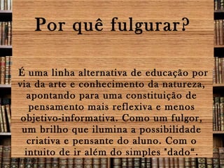 Por quê fulgurar?
É uma linha alternativa de educação por
via da arte e conhecimento da natureza,
apontando para uma constituição de
pensamento mais reflexiva e menos
objetivo-informativa. Como um fulgor,
um brilho que ilumina a possibilidade
criativa e pensante do aluno. Com o
intuito de ir além do simples "dado“.

28/11/13

 