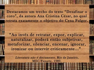 Destacamos um trecho do texto “Desafinar o
coro”, da autora Ana Cristina César, no qual
retrata exatamente o objetivo do Cena Fulgor.

“Ao invés de retratar, expor, explicar,
naturalizar, poderá então subjetivar,
metaforizar, silenciar, encenar, ignorar,
ironizar ou intervir criticamente...”
Literatura não é documento . Rio de Janeiro,
MEC/Funarte, 1980.
28/11/13

 