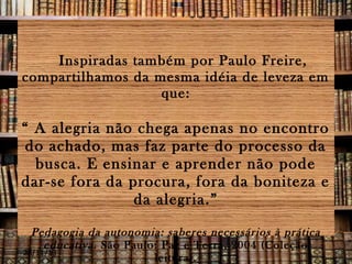 Inspiradas também por Paulo Freire,
compartilhamos da mesma idéia de leveza em
que:

“ A alegria não chega apenas no encontro
do achado, mas faz parte do processo da
busca. E ensinar e aprender não pode
dar-se fora da procura, fora da boniteza e
da alegria.”
Pedagogia da autonomia: saberes necessários à prática
educativa . São Paulo: Paz e Terra, 2004 (Coleção
28/11/13
leitura).

 
