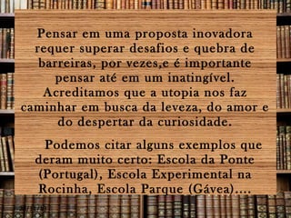 Pensar em uma proposta inovadora
requer superar desafios e quebra de
barreiras, por vezes,e é importante
pensar até em um inatingível.
Acreditamos que a utopia nos faz
caminhar em busca da leveza, do amor e
do despertar da curiosidade.
Podemos citar alguns exemplos que
deram muito certo: Escola da Ponte
(Portugal), Escola Experimental na
Rocinha, Escola Parque (Gávea)....
28/11/13

 