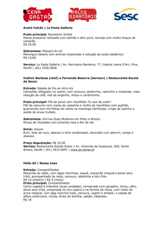 André Falcão | La Pasta Galleria
Prato principal: Raviolonni Simbá
Massa artesanal recheada com salmão e alho poró, servida com molho bisque de
camarão
R$ 20,00
Sobremesa: Pássaro do sol
Merengue italiano com amoras maceradas e redução de aceto balsâmico
R$ 10,00
Serviço: La Pasta Galleria | Av. Herculano Bandeira, 77, Galeria Joana D’Arc, Pina,
Recife | (81) 3328.3848
Ivalmir Barbosa (chef) e Fernando Bezerra (barman) | Restaurante-Escola
do Senac
Entrada: Salada de Íris ao Arco-íris
Camarões refogados no azeite, com cenoura, abobrinha, radicchio e mostarda, mais
redução de café, mel de engenho, shoyu e cardomomo.
Prato principal: Filé de peixe com mexilhões Tu sois de onde?
Filé de camurim com crosta de castanha e molho de mexilhões com açafrão,
guarnecido com mil-folhas de raízes na manteiga clarificada, crispe de coentro e
azeite de ervas trufado.
Sobremesa: Verrine Duas Mulheres em Preto e Branco
Musse de chocolate com pimenta-rosa e flor de sal.
Drink: Insone
Rum, leite de coco, abacaxi e leite condensado, decorado com alecrim, cereja e
abacaxi.
Preço degustação: R$ 32,90
Serviço: Restaurante-Escola Senac | Av. Visconde de Suassuna, 500, Santo
Amaro, Recife | (81) 3413.6691 | www.pe.senac.br
Hilda Gil | Nossa Casa
Entrada: Compartilhados
Macarrão ao caldo, com algas marinhas, saquê, macarrão integral e peixe seco
Irikô, acompanhado de nabo, cenoura, cebolinha e tofu frito
R$ 10 (inteiro) | R$ 5 (meio)
Prato principal: Compartilhados
Carne vegetal à milanesa (duas unidades), temperada com gengibre, shoyu, alho,
peixe seco Irikô, empanada no ovo caipira e na farinha de rosca, com risoto de
arroz integral, com alga marinha hijiki, cenoura, vagem e shitake, e salada de
alface americana, rúcula, broto de lentilha, salsão, rabanete.
R$ 18
 