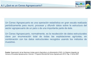 A.1 ¿Qué es un Censo Agropecuario?




   Un Censo Agropecuario es una operación estadística en gran escala realizada
   periódicamente para reunir, procesar y difundir datos sobre la estructura del
   sector agropecuario de un país o de una importante parte de éste.

   Un Censo Agropecuario, normalmente, es la recolección de datos estructurales
   clave por enumeración total de todas las explotaciones agrícolas, en
   combinación con los datos estructurales recogidos usando los métodos de
   muestreo.



   Fuente: Organización de las Naciones Unidas para la Agricultura y la Alimentación (FAO). Un Sistema Integrado de
   Censos y Encuestas Agropecuarios; Volumen 1 Programa Mundial del Censo Agropecuario 2010. Pág. 3. Roma 2007
 