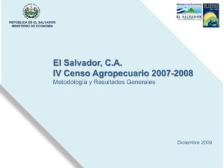 REPÚBLICA DE EL SALVADOR
 MINISTERIO DE ECONOMÍA




                      El Salvador, C.A.
                      IV Censo Agropecuario 2007-2008
                      Metodología y Resultados Generales




                                                           Diciembre 2009
 