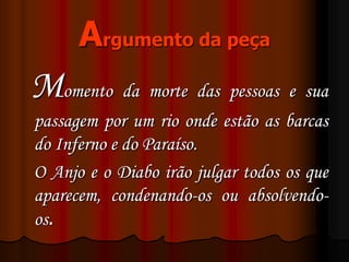 Argumento da peça
Momento da morte das pessoas e sua
passagem por um rio onde estão as barcas
do Inferno e do Paraíso.
O Anjo e o Diabo irão julgar todos os que
aparecem, condenando-os ou absolvendo-
os.