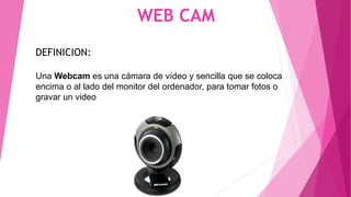 WEB CAM
DEFINICION:
Una Webcam es una cámara de vídeo y sencilla que se coloca
encima o al lado del monitor del ordenador, para tomar fotos o
gravar un video
 