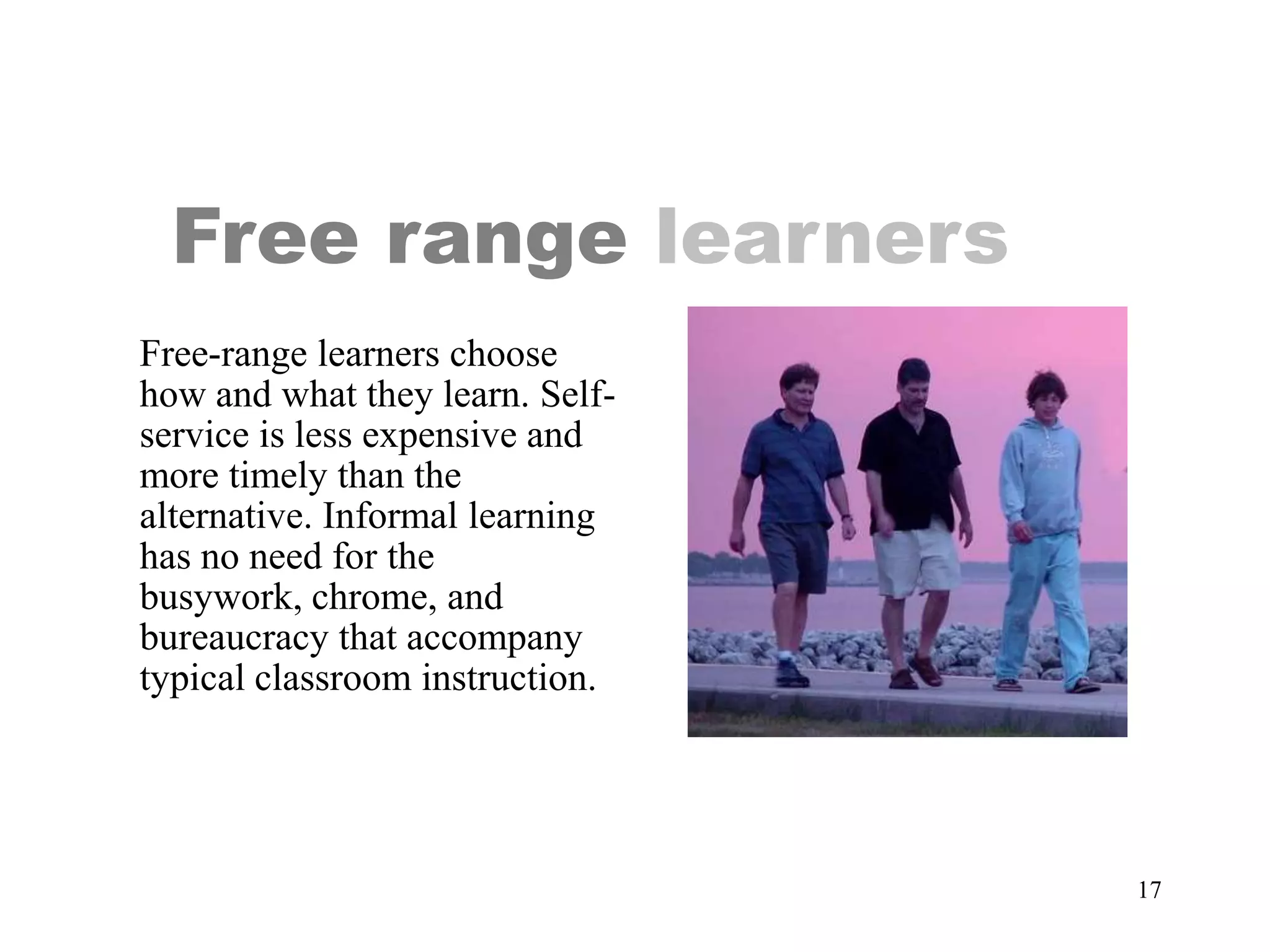 Free range learners
Free-range learners choose
how and what they learn. Self-
service is less expensive and
more timely than the
alternative. Informal learning
has no need for the
busywork, chrome, and
bureaucracy that accompany
typical classroom instruction.




                                 17
 