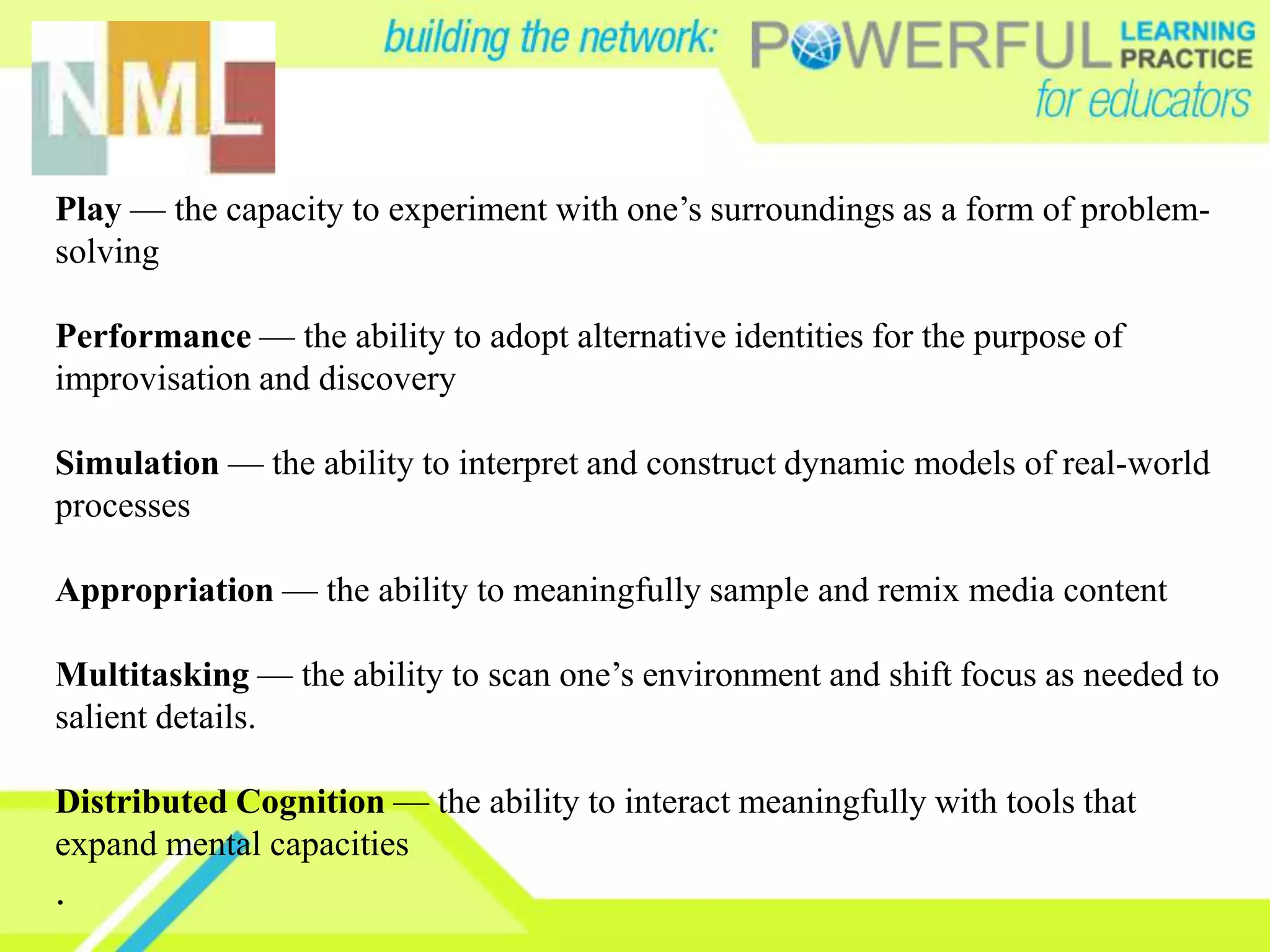Play — the capacity to experiment with one’s surroundings as a form of problem-
solving

Performance — the ability to adopt alternative identities for the purpose of
improvisation and discovery

Simulation — the ability to interpret and construct dynamic models of real-world
processes

Appropriation — the ability to meaningfully sample and remix media content

Multitasking — the ability to scan one’s environment and shift focus as needed to
salient details.

Distributed Cognition — the ability to interact meaningfully with tools that
expand mental capacities
.
 
