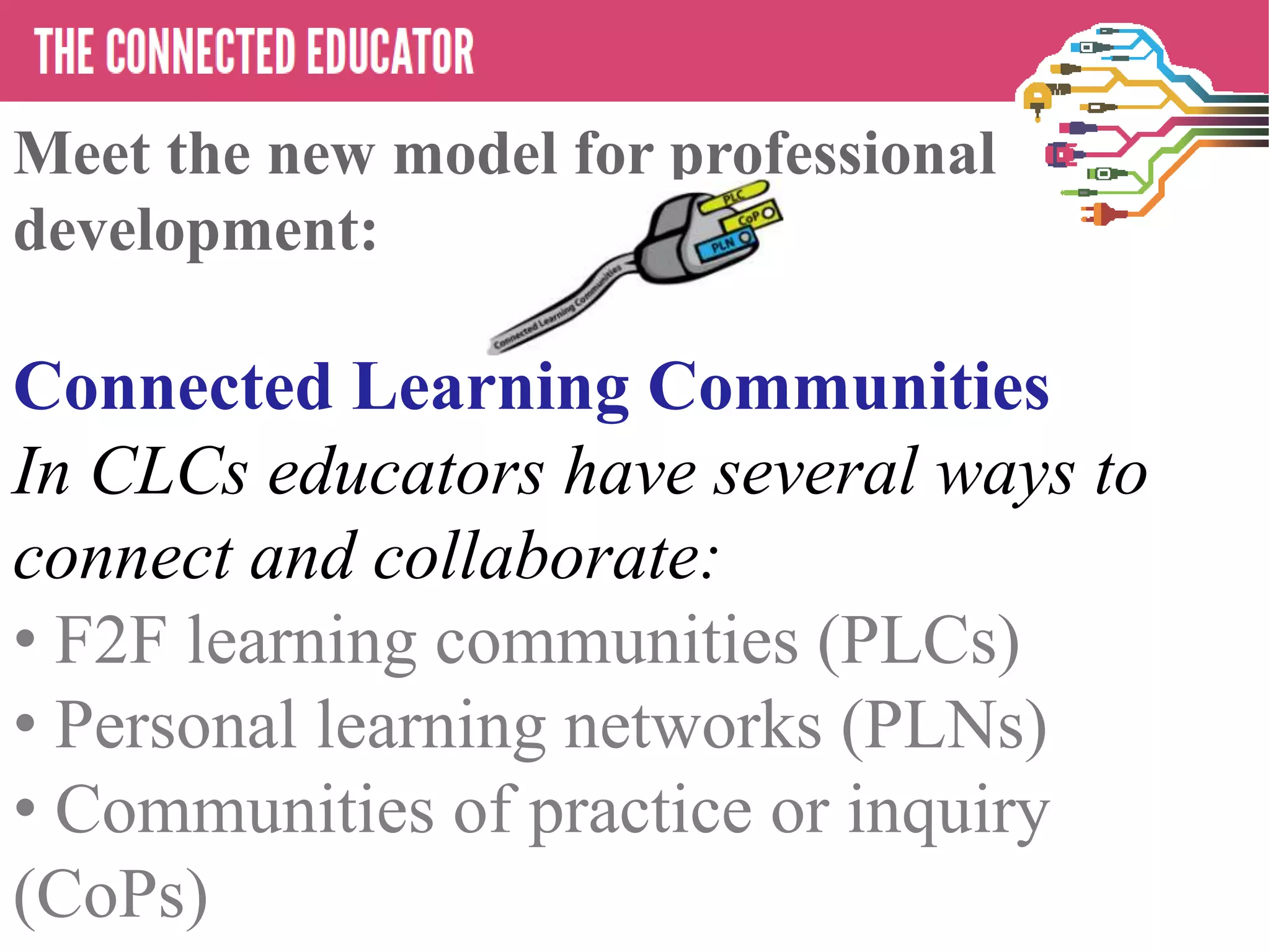 Meet the new model for professional
development:
   • THE CONNECTED EDUCATOR
Connected Learning Communities
In CLCs educators have several ways to
connect and collaborate:
• F2F learning communities (PLCs)
• Personal learning networks (PLNs)
• Communities of practice or inquiry
(CoPs)
 